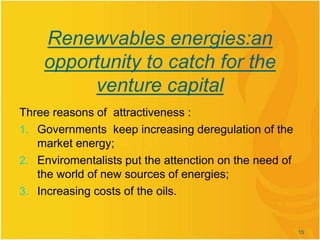 Renewvables energies:an
opportunity to catch for the
venture capital
Three reasons of attractiveness :
1. Governments keep increasing deregulation of the
market energy;
2. Enviromentalists put the attenction on the need of
the world of new sources of energies;
3. Increasing costs of the oils.
15
 