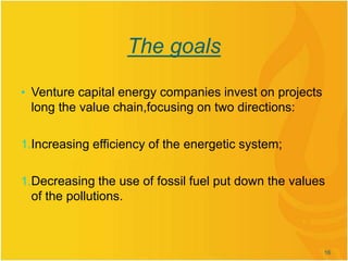 The goals
• Venture capital energy companies invest on projects
long the value chain,focusing on two directions:
1.Increasing efficiency of the energetic system;
1.Decreasing the use of fossil fuel put down the values
of the pollutions.
16
 