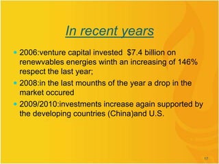 In recent years
 2006:venture capital invested $7.4 billion on
renewvables energies winth an increasing of 146%
respect the last year;
 2008:in the last mounths of the year a drop in the
market occured
 2009/2010:investments increase again supported by
the developing countries (China)and U.S.
17
 
