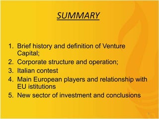 SUMMARY
1. Brief history and definition of Venture
Capital;
2. Corporate structure and operation;
3. Italian contest
4. Main European players and relationship with
EU istitutions
5. New sector of investment and conclusions
2
 