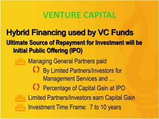 VENTURE CAPITAL
Hybrid Financing used by VC Funds
Ultimate Source of Repayment for Investment will be
Initial Public Offering (IPO)
 Managing General Partners paid
 By Limited Partners/Investors for
Management Services and …
 Percentage of Capital Gain at IPO
 Limited Partners/Investors earn Capital Gain
 Investment Time Frame: 7 to 10 years
 