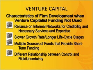 VENTURE CAPITAL
Characteristics of Firm Development when
Venture Capitalist Funding Not Used
Reliance on Informal Networks for Credibility and
Necessary Services and Expertise
Slower Growth Rate/Longer Life-Cycle Stages
Multiple Sources of Funds that Provide Short-
Term Funding
Different Relationship between Control and
Risk/Uncertainty
 