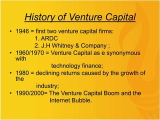 History of Venture Capital
• 1946 = first two venture capital firms:
1. ARDC
2. J.H Whitney & Company ;
• 1960/1970 = Venture Capital as e synonymous
with
technology finance;
• 1980 = declining returns caused by the growth of
the
industry;
• 1990/2000= The Venture Capital Boom and the
Internet Bubble.
3
 