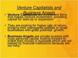 Venture Capitalists and
Business Angels
• Venture Capitalists are investment firms
that makes venture investment, providing
capital for start-up or expansion.
• They are looking for higher rate of return,
bringing their managerial abilities to small
businesses with great potential growth.
• Business Angels are private investor with
huge personal capital, looking forward to
invest their money in business which are not
helped by financial institutions because are
too risky.
5
 