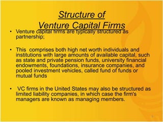 Structure of
Venture Capital Firms
• Venture capital firms are typically structured as
partnership;
• This comprises both high net worth individuals and
institutions with large amounts of available capital, such
as state and private pension funds, university financial
endowments, foundations, insurance companies, and
pooled investment vehicles, called fund of funds or
mutual funds
• VC firms in the United States may also be structured as
limited liability companies, in which case the firm's
managers are known as managing members.
6
 
