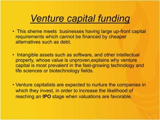 Venture capital funding
• This sheme meets businesses having large up-front capital
requirements which cannot be financed by cheaper
alternatives such as debt.
• Intangible assets such as software, and other intellectual
property, whose value is unproven,explains why venture
capital is most prevalent in the fast-growing technology and
life sciences or biotechnology fields.
• Venture capitalists are expected to nurture the companies in
which they invest, in order to increase the likelihood of
reaching an IPO stage when valuations are favorable.
8
 