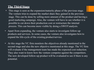 The Third Stage
• This stage is seen as the expansion/maturity phase of the previous stage.
The venture tries to expand the market share they gained in the previous
stage. This can be done by selling more amount of the product and having a
good marketing campaign. Also, the venture will have to see whether it is
possible to cut down their production cost or restructure the internal
process. This can become more visible by doing a SWOTanalysis.
• Apart from expanding, the venture also starts to investigate follow-up
products and services. In some cases, the venture also investigates how to
expand the life-cycle of the existing product/service.
• At this stage the VC firm monitors the objectives already mentioned in the
second stage and also the new objective mentioned at this stage. The VC firm
will evaluate if the management team has made the expected cost reduction.
They also want to know how the venture competes against the competitors.
The new developed follow-up product will be evaluated to see if there is any
potential.
 