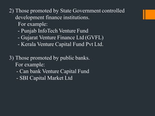 2) Those promoted by State Government controlled
development finance institutions.
For example:
- Punjab InfoTech Venture Fund
- Gujarat Venture Finance Ltd (GVFL)
- Kerala Venture Capital Fund Pvt Ltd.
3) Those promoted by public banks.
For example:
- Can bank Venture Capital Fund
- SBI Capital Market Ltd
 