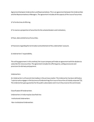 AgreementbetweenUnderwritersandRepresentatives:Thisisanagreementbetweenthe Underwriters
and the RepresentativesorManagers.The agreementincludesall the aspectsof the issue of securities:
§ To fix the time of offering;
§ To reserve aproportionof securitiesforthe selecteddealersandinstitutions;
§ Place,date anddeliveryof securities;
§ Provisionsregardingthe terminationandsettlementof the underwriters’account;
§ Underwriters’responsibility.
The sellingagreement:Inthismethod,the issuercompanywillmake anagreementwiththe dealersto
subscribe the newsecurities.The agreementincludesthe offeringprice,sellingconcessionand
provisionsfordeliveryandpayment.
Underwriters
An Underwriterisafinancial intermediaryinthe primarymarket.The Underwriterhasbeendefinedas
“a personwhoengagesinthe businessof Underwritingof anissue of securitiesof abodycorporate”[5].
The Underwritersgive guarantee forthe publicsubscriptionandinturntheyreceive the commission.
ClassificationOf Underwriters
UnderwritersinIndiamaybe classifiedinto:
·Institutional Underwriters
·Non-Institutional Underwriters
 