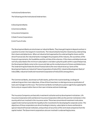 InstitutionalUnderwriters:
The followingare the InstitutionalUnderwriters:
§ DevelopmentBanks
§ Commercial Banks
§ Insurance Companies
§ State Finance Corporations
§ UnitTrust of India
The DevelopmentBanksare alsoknownas Industrial Banks.Theyhave gotlongtermdepositsandare in
a positiontoenterintolongterminvestments. The Industrialbankshelpthe industriesbyunderwriting
theirsharesanddebentures.WhenanIndustrial Unitapproachesforunderwritingthe sharesandfor
directfinancial aid,the industrial banksinvestigate the prospectsof the industry,the soundness of the
financial requirements,the feasibilitiesandthe utilitiesof the schemes.If the sharesanddebenturesare
not fullysubscribedorthe minimumsubscriptionisnottakenupbythe publicwithinaspecifiedperiod,
the DevelopmentBankscome tothe rescue and take up the residual amountof sharesanddebentures.
The Underwritingfacilitatesthe directfinancial aidstothe new industrialsetup.Some of the
Developmentbanksare Industrial Finance Corporationof India(IFCI),IndustrialDevelopment Bankof
India(IDBI),Industrial CreditandInvestmentCorporationof India(ICICI) amongothers.
The Commercial Banks,alsoknownasPublicbanks,performthe routine banking.Lendingand
underwritingare theirmainobjectives.A few of themhave beenrenderingservicesassyndicatorsof
loansand managersto the issue.The Commercial Banksnormallyactas passive agentsbysupplyingthe
formsonlyon requestratherthanon theirowninitiative andearnbrokerage.
The Insurance Companiesare basicallyinvestmentinstitutionandnotdevelopmentinstitutions.Life
Insurance Corporation(LIC) andGeneral Insurance Corporation(GIC) are the premierinstitutionsinthe
countrywhichare involvedinthe insurance sector.These twoconventionalinvestmentinstitutions
supplyfundsmainlytoprovide the liquiditytothe investmentsfordevelopingthe corporate sector.The
objectivesof these corporationsare directlendingtoindustry,subscriptiontosharesandbondsto
special industrialfinancial institution,andpurchase of securitiesof the Jointstockcompaniesfromthe
capital market.The Governmentcorporationsalsoare involvedinunderwritingbusiness.
 