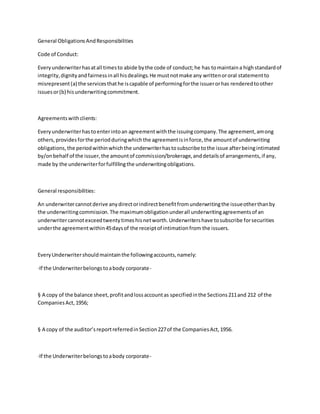 General Obligations AndResponsibilities
Code of Conduct:
Everyunderwriterhasatall timesto abide bythe code of conduct;he has tomaintaina highstandardof
integrity,dignityandfairnessinall hisdealings.He mustnotmake any writtenororal statementto
misrepresent(a) the servicesthathe iscapable of performingforthe issuerorhas renderedtoother
issuesor(b) hisunderwritingcommitment.
Agreementswithclients:
Everyunderwriterhastoenterintoan agreementwiththe issuingcompany.The agreement,among
others,providesforthe periodduringwhichthe agreementisinforce,the amountof underwriting
obligations,the periodwithinwhichthe underwriterhastosubscribe tothe issue afterbeingintimated
by/onbehalf of the issuer,the amountof commission/brokerage,anddetailsof arrangements,if any,
made by the underwriterforfulfillingthe underwritingobligations.
General responsibilities:
An underwritercannotderive anydirectorindirectbenefitfromunderwritingthe issueotherthanby
the underwritingcommission.The maximumobligationunderall underwritingagreementsof an
underwritercannotexceedtwentytimeshisnetworth.Underwritershave tosubscribe forsecurities
underthe agreementwithin45daysof the receiptof intimationfrom the issuers.
EveryUnderwritershouldmaintainthe followingaccounts,namely:
·If the Underwriterbelongstoabody corporate-
§ A copy of the balance sheet,profitandlossaccountas specifiedinthe Sections211and 212 of the
CompaniesAct,1956;
§ A copy of the auditor’sreportreferredinSection227of the CompaniesAct,1956.
·If the Underwriterbelongstoabody corporate-
 