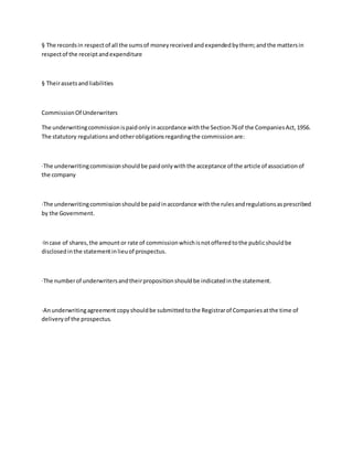 § The recordsin respectof all the sumsof moneyreceivedandexpendedbythem;andthe mattersin
respectof the receiptandexpenditure
§ Theirassetsandliabilities
CommissionOf Underwriters
The underwritingcommissionispaidonlyinaccordance withthe Section76of the CompaniesAct,1956.
The statutory regulationsandotherobligationsregardingthe commissionare:
·The underwritingcommissionshouldbe paidonlywiththe acceptance of the article of associationof
the company
·The underwritingcommissionshouldbe paidinaccordance withthe rulesandregulationsasprescribed
by the Government.
·Incase of shares,the amountor rate of commissionwhichisnotofferedtothe publicshouldbe
disclosedinthe statementinlieuof prospectus.
·The numberof underwritersandtheirpropositionshouldbe indicatedinthe statement.
·Anunderwritingagreement copyshouldbe submittedtothe Registrarof Companiesatthe time of
deliveryof the prospectus.
 