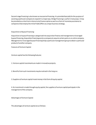 Second-stage financingisalsoknownasmezzaninefinancing.Itisprovidedbasicallyforthe purpose of
assistingaparticularcompany to expandina majorway. Bridge financingisuseful inmanyways.Itmay
be providedasa short terminterestonlyfinance optionaswell asa formof monetaryassistance to
companiesthatemploythe Initial PublicOffersasamajor businessstrategy.
AcquisitionorBuyoutFinancing:
Acquisitionorbuyoutfinancingiscategorizedintoacquisitionfinance andmanagementorleveraged
buyoutfinancing.Acquisitionfinancingassistsacompanyto acquire certainpartsor an entire company.
Managementor leveragedbuyoutfinancinghelpsaparticularmanagementgrouptoobtaina particular
productof anothercompany
Featuresof Venture Capital:
Venture capital hasthe followingfeatures:
1. Venture capital investmentsare made ininnovativeprojects.
2. Benefitsfromsuchinvestmentsmaybe realizedinthe longrun.
3. Suppliersof venture capital investmoneyinthe formof equitycapital.
4. As investmentismade throughequitycapital,the suppliersof venture capital participate inthe
managementof the company.
Advantagesof Venture Capital:
The advantagesof venture capital are as follows:
 