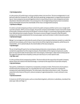 • By Amalgamation:
It isthe processof combiningorunitingmultiple entitiesintoone form.The termamalgamationisnot
definedunderthe Companies’Act,1956. Generallyspeaking,amalgamationisalegal processbywhich
twoor more companiesare joinedtogethertoforma new entityorone or more companiesare tobe
absorbedor blendedwithanother.Asaconsequence,the amalgamatingcompanylosesitsexistence
and itsshareholderbecome the shareholderof the new oramalgamatedcompany
• By Reverse Merger:
It iswhen a private companypurchasescontrol of a publiccompanyandthencarries outa mergerwith
a private company.Witha reverse merger,the private companyshareholdersreceive mostof the shares
of the publiccompanyandcontrol of the Board.A reverse mergerisa quickwayof goingpublicwiththe
time-tablebeingonlyacouple of weeks.The reasonareverse mergerissoquickisthat the public
companyhas alreadycompletedall the necessarypaper-workandreviewsinordertobecome public.
• By Normal merger:
Merger isan arrangementwherebythe assetsof twoormore companiesbecome vestedinorunderthe
control of one company,whichmayor may not be one of the original twocompanies,whichhasasits
shareholders,all orsubstantiallyall,the shareholdersof the twocompanies.
• By Demerger:
The act of splittingoff apart of an existingcompanytobecome anew company,whichoperates
completelyseparatelyfromthe original company.Shareholdersof the original companyare usually
givenanequivalentstake of ownershipinthe new company.A demergerisoftendone tohelpeachof
the segmentsoperate more smoothly,astheycannow focuson a more specifictask.
• By Take-over:
It isthe purchase of one companyby another.The termrefersto the acquisitionof apubliccompany
whose sharesare listedonthe StockExchange,incontrast to the acquisitionof aprivate company.
• By JointVenture:
Two parties,(individualsorcompanies),incorporate acompanyinIndia.The businessof one partyis
transferredtothe companyand, as a considerationforsucha transfer;sharesare issuedbythe
companyand subscribedbythatparty.The otherparty subscribestothe sharesincash. The parties
subscribe tothe sharesof the joint-venture companyinagreedproportion,incash,andstarta new
business.
• By Disinvestment:
It meansto sell off certainassets,suchasa manufacturingplant,adivisionorsubsidiary,orproductline.
www.rga-india.comPage |3
 