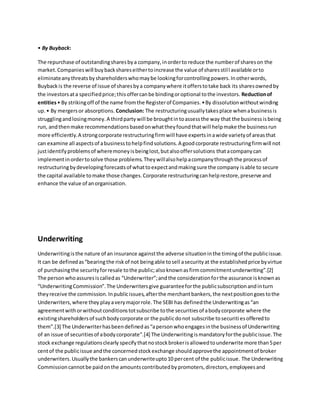 • By Buyback:
The repurchase of outstandingsharesbya company,inorderto reduce the numberof shareson the
market.Companieswill buybackshareseithertoincrease the value of sharesstill available orto
eliminateanythreatsbyshareholderswhomaybe lookingforcontrollingpowers.Inotherwords,
Buybackis the reverse of issue of sharesbya companywhere itofferstotake back its sharesownedby
the investorsata specifiedprice;thisoffercanbe bindingoroptional tothe investors. Reductionof
entities• By strikingoff of the name fromthe Registerof Companies.•By dissolutionwithoutwinding
up.• By mergersor absorptions. Conclusion: The restructuringusuallytakesplace whenabusinessis
strugglingandlosingmoney.A thirdpartywill be broughtintoassessthe way that the businessisbeing
run, andthenmake recommendationsbasedonwhattheyfoundthatwill helpmake the businessrun
more efficiently.A strongcorporate restructuringfirmwill have expertsinawide varietyof areasthat
can examine all aspectsof abusinesstohelpfindsolutions.A goodcorporate restructuringfirmwill not
justidentifyproblemsof wheremoneyisbeinglost,butalsooffersolutions thatacompanycan
implementinordertosolve those problems.Theywillalsohelpacompanythroughthe processof
restructuringbydevelopingforecastsof whattoexpectandmakingsure the company isable to secure
the capital available tomake those changes.Corporate restructuringcanhelprestore,preserve and
enhance the value of anorganisation.
Underwriting
Underwritingisthe nature of an insurance againstthe adverse situationinthe timingof the publicissue.
It can be definedas“bearingthe riskof not beingable tosell asecurityat the establishedprice byvirtue
of purchasingthe securityforresale tothe public;alsoknownasfirmcommitmentunderwriting”.[2]
The personwhoassuresiscalledas “Underwriter”;andthe considerationforthe assurance isknownas
“UnderwritingCommission”.The Underwritersgive guaranteeforthe publicsubscriptionandinturn
theyreceive the commission.Inpublicissues,afterthe merchantbankers,the nextpositiongoestothe
Underwriters,where they playaverymajorrole.The SEBI has definedthe Underwritingas“an
agreementwithorwithoutconditionstotsubscribe tothe securitiesof abodycorporate where the
existingshareholdersof suchbodycorporate or the publicdonot subscribe tosecuritiesofferedto
them”.[3] The Underwriterhasbeendefinedas“apersonwhoengagesinthe businessof Underwriting
of an issue of securitiesof abodycorporate”.[4] The Underwritingismandatoryforthe publicissue.The
stock exchange regulationsclearly specifythatnostockbrokerisallowedtounderwrite more than5per
centof the publicissue andthe concernedstockexchange shouldapprovethe appointmentof broker
underwriters.Usuallythe bankerscanunderwriteupto10 percent of the publicissue. The Underwriting
Commissioncannotbe paidonthe amountscontributedbypromoters,directors,employeesand
 