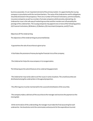 businessassociates.Itisan importantelementof the primarymarket.Itisappointedbythe issuing
companyinconsultationwiththe merchantbankers.The name of the Underwriterandhisobligations
shouldbe disclosedinthe prospectus.There are anumberof financial institutions,commercialbanks,
insurance companiesaswell asanumberof private companieswhichprovideunderwriting.An
Underwriterissue isthe safe wayof marketingsecuritiesandthe investorsare influencedbythe
prestige of the underwriters.The issuingcompaniesmayappointone ormore of the followingparties:
(A) Financial Institutions,(B) Brokers,(C) Bankers,(D) InvestmentCompanies,and(E) Trusts.
ObjectivesOf The Underwriting
The objectivesof the Underwritingare presentedbelow:
·It guaranteesthe sale of securitiesata givenprice.
·It facilitatesthe provisionof moneyduringthe financial crisisof the company.
·The Underwriterhelpsthe newcompanyinitsreorganization.
The followingare the salientfeaturesof anunderwritingagreement:
·The Underwritermaynotbe able tosell the issuesinsome situations.The unsoldsecuritiesare
distributed amongthe underwritersinthe agreedproportion.
·The offeringprice mustbe maintainedforthe successful distributionof the securities.
·The companymakesa deliveryof the securitiestothe managerandreceivesthe paymentonthe
closingdate
·Atthe terminationof the underwriting,the managermustmake the final accountingforeach
underwriter.He shouldalsoremitthe commissionsandaccountsforthe expenditureincurred.
 