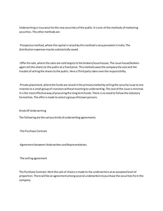 Underwritingisinsurance forthe newsecuritiesof the public.Itisone of the methodsof marketing
securities.The othermethodsare:
·Prospectusmethod,where the capital israisedbythismethodisveryprevalentinIndia.The
distributionexpensesmaybe substantiallysaved.
·Offerforsale,where the salesare soldlargelytothe brokers/issuehouses.The issue house/brokers
againsell the sharesto the publicat a fixedprice.Thismethodsavesthe companythe costand the
trouble of sellingthe sharestothe public.Here aThirdparty takesoverthe responsibility.
·Private placement,wherethe fundsare raisedinthe primarymarketbysellingthe securityissue toone
investorora small groupof investorswithoutresortingtounderwriting.The costof the issue isminimal.
It isthe mosteffectivewayof procuringthe longtermfunds.There isnoneedto follow the statutory
formalities.The offerismade toselectagroup of knownpersons.
KindsOf Underwriting
The followingare the variouskindsof underwritingagreements:
·The Purchase Contract
·AgreementbetweenUnderwritersandRepresentatives
·The sellingagreement
The Purchase Contract: Here the sale of sharesismade to the underwritersatanacceptedlevel of
proportion.There will be anagreementamongseveral underwriterstopurchase the securitiesfromthe
company.
 