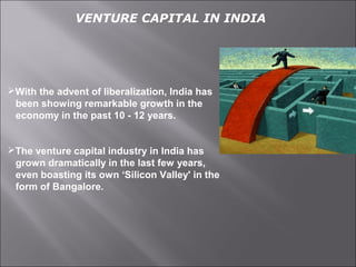 VENTURE CAPITAL IN INDIA
With the advent of liberalization, India has
been showing remarkable growth in the
economy in the past 10 - 12 years.
The venture capital industry in India has
grown dramatically in the last few years,
even boasting its own ‘Silicon Valley' in the
form of Bangalore.
 