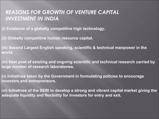 (i) Existence of a globally competitive high technology.
(ii) Globally competitive human resource capital.
(iii) Second Largest English speaking, scientific & technical manpower in the
world.
(iv) Vast pool of existing and ongoing scientific and technical research carried by
large number of research laboratories.
(v) Initiatives taken by the Government in formulating policies to encourage
investors and entrepreneurs.
(vi) Initiatives of the SEBI to develop a strong and vibrant capital market giving the
adequate liquidity and flexibility for investors for entry and exit.
REASONS FOR GROWTH OF VENTURE CAPITAL
INVESTMENT IN INDIA
 