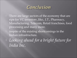  There are large sectors of the economy that are
ripe for VC investors ,like,. I.T., Pharmacy,
Manufacturing. Telecom, Retail franchises, food
processing and many more.
 inspite of the existing shortcomings in the
Indian infrastructure.
 Looking ahead for a bright future for
India Inc.
 