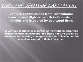 Venture capital comes from Institutional
investor and High net worth individuals or
families and is pooled by dedicated firms
A venture capitalist is a person or institutional firm that
makes venture investment and these venture capitalist
are expected to bring managerial and technical expertise
as well as capital to their investment
WHO ARE VENTURE CAPITALIST
 
