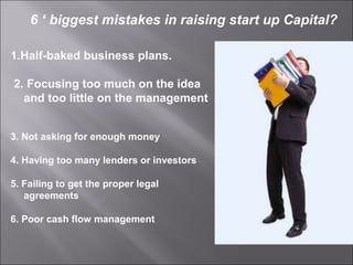 1.Half-baked business plans.
2. Focusing too much on the idea
and too little on the management
3. Not asking for enough money
4. Having too many lenders or investors
5. Failing to get the proper legal
agreements
6. Poor cash flow management
6 ‘ biggest mistakes in raising start up Capital?
 