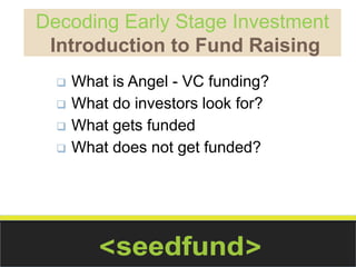 Decoding Early Stage Investment 
Introduction to Fund Raising 
 What is Angel - VC funding? 
 What do investors look for? 
 What gets funded 
 What does not get funded? 
 