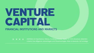 VENTURE
CAPITAL
FINANCIAL INSTITUTIONS AND MARKETS
Definition & Importance, History, Funding process, Types, VC Firm structure, Selection
criteria, Due diligence ,Advantages and Disadvantages, Risks & Rewards, Exit strategy
 