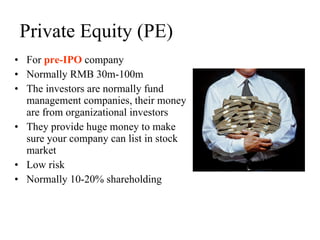 Private Equity (PE) For  pre-IPO  company Normally RMB 30m-100m The investors are normally fund management companies, their money are from organizational investors They provide huge money to make sure your company can list in stock market Low risk Normally 10-20% shareholding 