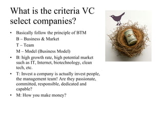 What is the criteria VC  select companies? Basically follow the principle of BTM B – Business & Market T – Team M – Model (Business Model) B: high growth rate, high potential market such as IT, Internet, biotechnology, clean tech, etc.  T: Invest a company is actually invest people, the management team! Are they passionate, committed, responsible, dedicated and capable? M: How you make money? 