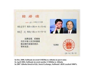In Oct, 2000, Softbank invested USD20m to Alibaba in just 6 mins In April 2004, Softbank invested another USD60m to Alibaba In 2007 Alibaba listed in H.K. Stock Exchange, Softbank’s ROI reached 1000% 