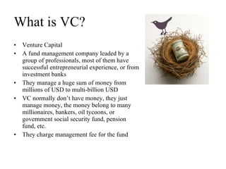 What is VC? Venture Capital A fund management company leaded by a group of professionals, most of them have successful entrepreneurial experience, or from investment banks They manage a huge sum of money from millions of USD to multi-billion USD VC normally don’t have money, they just manage money, the money belong to many millionaires, bankers, oil tycoons, or government social security fund, pension fund, etc.  They charge management fee for the fund 