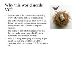 Why this world needs  VC? Because now is the era of entrepreneurship, everybody wanna be boss of themselves The fact however is we are poor, most of us doesn’t born with a silver spoon, so we need money to start up a business or expand business The nature of capitalists is greed, what else they can make more money beside stock market and real-estate? Company! After you bring a company to Nasdaq, or you have been sick and tired to be a CEO or chairman, what else can you do? To become a VC! 