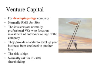 Venture Capital For  developing-stage  company Normally RMB 5m-30m The investors are normally professional VCs who focus on investment of bottle-neck-stage of the company They provide a ladder to level up your business from one level to another level The risk is high Normally ask for 20-30% shareholding 