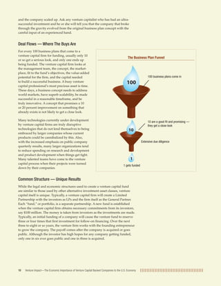 and the company scaled up. Ask any venture capitalist who has had an ultra-
successful investment and he or she will tell you that the company that broke
through the gravity evolved from the original business plan concept with the
careful input of an experienced hand.


Deal Flows — Where The Buys Are
For every 100 business plans that come to a
venture capital ﬁrm for funding, usually only 10
                                                                                            The Business Plan Funnel
or so get a serious look, and only one ends up
being funded. The venture capital ﬁrm looks at
the management team, the concept, the market-
place, ﬁt to the fund’s objectives, the value-added
potential for the ﬁrm, and the capital needed                                                                100 business plans come in
to build a successful business. A busy venture                                             100
capital professional’s most precious asset is time.
These days, a business concept needs to address
world markets, have superb scalability, be made
successful in a reasonable timeframe, and be
truly innovative. A concept that promises a 10
or 20 percent improvement on something that
already exists is not likely to get a close look.

Many technologies currently under development                                                                10 are a good ﬁt and promising —
by venture capital ﬁrms are truly disruptive                                                                 they get a close look
technologies that do not lend themselves to being                                           10
embraced by larger companies whose current
products could be cannibalized by this. Also,
with the increased emphasis on public company                                                           Extensive due diligence
quarterly results, many larger organizations tend
to reduce spending on research and development
and product development when things get tight.
Many talented teams have come to the venture                                                  1
capital process when their projects were turned
                                                                                        1 gets funded
down by their companies.


Common Structure — Unique Results
While the legal and economic structures used to create a venture capital fund
are similar to those used by other alternative investment asset classes, venture
capital itself is unique. Typically, a venture capital ﬁrm will create a Limited
Partnership with the investors as LPs and the ﬁrm itself as the General Partner.
Each “fund,” or portfolio, is a separate partnership. A new fund is established
when the venture capital ﬁrm obtains necessary commitments from its investors,
say $100 million. The money is taken from investors as the investments are made.
Typically, an initial funding of a company will cause the venture fund to reserve
three or four times that ﬁrst investment for follow-on ﬁnancing. Over the next
three to eight or so years, the venture ﬁrm works with the founding entrepreneur
to grow the company. The payoff comes after the company is acquired or goes
public. Although the investor has high hopes for any company getting funded,
only one in six ever goes public and one in three is acquired.




10   Venture Impact—The Economic Importance of Venture Capital Backed Companies to the U.S. Economy
 