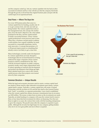 and the company scaled up. Ask any venture capitalist who has had an ultra-successful 
investment and he or she will tell you that the company that broke 
through the gravity evolved from the original business plan concept with the 
careful input of an experienced hand. 
Deal Flows — Where The Buys Are 
For every 100 business plans that come to a 
venture capital firm for funding, usually only 10 
or so get a serious look, and only one ends up 
being funded. The venture capital firm looks at 
the management team, the concept, the market-place, 
fit to the fund’s objectives, the value-added 
potential for the firm, and the capital needed 
to build a successful business. A busy venture 
capital professional’s most precious asset is time. 
These days, a business concept needs to address 
world markets, have superb scalability, be made 
successful in a reasonable timeframe, and be 
truly innovative. A concept that promises a 10 
or 20 percent improvement on something that 
already exists is not likely to get a close look. 
Many technologies currently under development 
by venture capital firms are truly disruptive 
technologies that do not lend themselves to being 
embraced by larger companies whose current 
products could be cannibalized by this. Also, 
with the increased emphasis on public company 
quarterly results, many larger organizations tend 
to reduce spending on research and development 
and product development when things get tight. 
Many talented teams have come to the venture 
capital process when their projects were turned 
down by their companies. 
The Business Plan Funnel 
100 
10 
1 
Common Structure — Unique Results 
While the legal and economic structures used to create a venture capital fund 
are similar to those used by other alternative investment asset classes, venture 
capital itself is unique. Typically, a venture capital firm will create a Limited 
Partnership with the investors as LPs and the firm itself as the General Partner. 
Each “fund,” or portfolio, is a separate partnership. A new fund is established 
when the venture capital firm obtains necessary commitments from its investors, 
say $100 million. The money is taken from investors as the investments are made. 
Typically, an initial funding of a company will cause the venture fund to reserve 
three or four times that first investment for follow-on financing. Over the next 
three to eight or so years, the venture firm works with the founding entrepreneur 
to grow the company. The payoff comes after the company is acquired or goes 
public. Although the investor has high hopes for any company getting funded, 
only one in six ever goes public and one in three is acquired. 
Venture Impact—The Economic Importance of Venture Capital Backed Companies 10 to the U.S. Economy 
100 business plans come in 
10 are a good fit and promising — 
they get a close look 
Extensive due diligence 
1 gets funded 
 