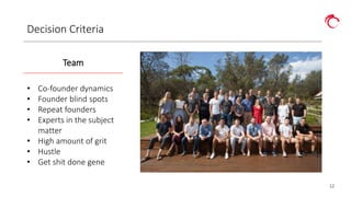 12
Decision Criteria
Team
• Co-founder dynamics
• Founder blind spots
• Repeat founders
• Experts in the subject
matter
• High amount of grit
• Hustle
• Get shit done gene
 