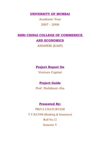 UNIVERSITY OF MUMBAI
Academic Year
2007 - 2008
SHRI CHINAI COLLEGE OF COMMERECE
AND ECONOMICS
ANDHERI (EAST)
Project Report On
Venture Capital
Project Guide
Prof. Nishikant Jha
Presented By:
PRIYA CHATURVEDI
T.Y.B.COM (Banking & Insurance)
Roll No.12
Semester V
 