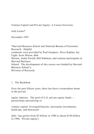 Venture Capital and Private Equity: A Course Overview
Josh Lerner*
November 1997
*Harvard Business School and National Bureau of Economic
Research. Helpful
comments were provided by Paul Gompers, Steve Kaplan, Jay
Light, Scott Mason, Bob
Merton, Andre Perold, Bill Sahlman, and seminar participants at
Harvard Business
School. The development of this course was funded by Harvard
Business School’s
Division of Research.
1. The Backdrop
Over the past fifteen years, there has been a tremendous boom
in the private
equity industry. The pool of U.S. private equity funds—
partnerships specializing in
venture capital, leveraged buyouts, mezzanine investments,
build-ups, and distressed
debt—has grown from $5 billion in 1980 to about $150 billion
in 1996. Private equity's
 