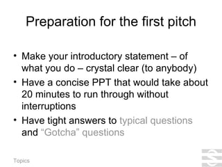 Preparation for the first pitch Make your introductory statement – of what you do – crystal clear (to anybody) Have a concise PPT that would take about 20 minutes to run through without interruptions Have tight answers to  typical questions  and  “Gotcha” questions 