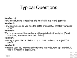 Typical Questions Number 10 How much funding is required and where will this round get you? Number 9 How many clients do you need to get to profitability? What is your sales cycle? Number 8 Who is your competition and why will you do better than them. (Don’t simply say we are smarter than them!) Number 7 How big is your market? What do you project sales to be in your 5th year? Number 6 What are your key financial assumptions like price, take-up, client ROI, use of investment capital, etc? 