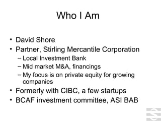 Who I Am David Shore Partner, Stirling Mercantile Corporation Local Investment Bank Mid market M&A, financings My focus is on private equity for growing companies Formerly with CIBC, a few startups BCAF investment committee, ASI BAB 