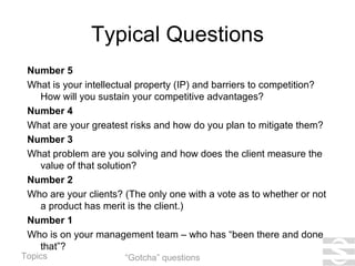 Typical Questions Number 5 What is your intellectual property (IP) and barriers to competition? How will you sustain your competitive advantages? Number 4 What are your greatest risks and how do you plan to mitigate them? Number 3 What problem are you solving and how does the client measure the value of that solution? Number 2 Who are your clients? (The only one with a vote as to whether or not a product has merit is the client.) Number 1 Who is on your management team – who has “been there and done that”? “Gotcha” questions 
