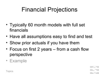 Financial Projections Typically 60 month models with full set financials Have all assumptions easy to find and test Show prior actuals if you have them Focus on first 2 years – from a cash flow perspective Example 