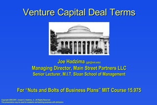 Venture Capital Deal Terms Joe Hadzima  (jgh@mit.edu) Managing Director, Main Street Partners LLC Senior Lecturer, M.I.T. Sloan School of Management For “Nuts and Bolts of Business Plans” MIT Course 15.975 Copyright 2000-2007, Joseph G. Hadzima, Jr., All Rights Reserved This presentation may be used for academic and teaching purposes with attribution 