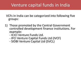 Venture capital funds in India
VCFs in India can be categorized into following five
groups:
1) Those promoted by the Central Government
controlled development finance institutions. For
example:
- ICICI Venture Funds Ltd.
- IFCI Venture Capital Funds Ltd (IVCF)
- SIDBI Venture Capital Ltd (SVCL)
 
