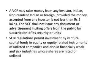 • A VCF may raise money from any investor, Indian,
Non-resident Indian or foreign, provided the money
accepted from any investor is not less than Rs 5
lakhs. The VCF shall not issue any document or
advertisement inviting offers from the public for
subscription of its security or units
• SEBI regulations permit investment by venture
capital funds in equity or equity related instruments
of unlisted companies and also in financially weak
and sick industries whose shares are listed or
unlisted
 