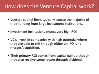 How does the Venture Capital work?
 Venture capital firms typically source the majority of
their funding from large investment institutions.
 Investment institutions expect very high ROI
 VC’s invest in companies with high potential where
they are able to exit through either an IPO or a
merger/acquisition.
 Their primary ROI comes from capital gains although
they also receive some return through dividend.
 