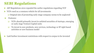 SEBI Regulations
 AIF Regulations 2012 repealed the earlier regulations regarding VCF
 VCFs used as a common vehicle for all investments
 Original aim of promoting early-stage company seems to be neglected
 Features:
 VCFs should primarily invest in unlisted securities of startups, emerging
or early stage Venture Capital units
 To invest in new products, new services, technology or IP right based
activities or new business model
 Laid further investment restrictions with respect to corpus to be invested
 