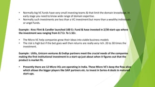 • Normally big VC funds have very small investing teams & that limit the domain knowledge. In
early stage you need to know wide range of domain expertise.
• Normally such investments are less than a VC investment but more than a wealthy individuals
or angel funds.
Example : Kroc Flint & Candler launched 100 Cr. Fund & have invested in 2/30 start-ups where
the investment was ranging from 0.7 Cr. To 1.5Cr.
• The Micro VC help companies grow their ideas into viable business models
• The risk is high but if the bet goes well then returns are really very rich. 20 to 30 times the
investment.
Example : Utilis, Unicorn ventures & Endiya partners meet the crucial needs of the companies
making the first institutional investment in a start-up just about when it figures out that the
product is market fit.
• Presently there are 12 Micro VCs are operating in India. These Micro VC’s keep the flow alive
which allows the bigger players like SAIF partners etc. to invest in Series-A deals in matured
start-ups.
 